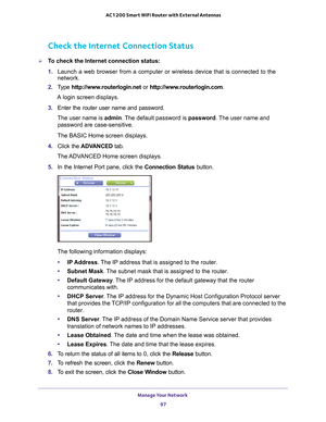 Page 97Manage Your Network 97
 AC1200 Smart WiFi Router with External Antennas
Check the Internet Connection Status
To check the Internet connection status:
1. 
Launch a web browser from a computer or wireless device that is connecte\
d to the 
network.
2.  T
ype  http://www.routerlogin.net  or http://www.routerlogin.com .
A login screen displays.
3.  Enter the router user name and password.
The user name is  admin. 
 The default password is password. The user name and 
password are case-sensitive.
The BASIC...