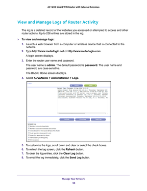 Page 98Manage Your Network 98
AC1200 Smart WiFi Router with External Antennas 
View and Manage Logs of Router Activity
The log is a detailed record of the websites you accessed or attempted t\
o access and other 
router actions. Up to 256
  entries are stored in the log.
To view and manage logs:
1. Launch a web browser from a computer or wireless device that is connecte\
d to the 
network.
2.  T
ype  http://www.routerlogin.net  or http://www.routerlogin.com .
A login screen displays.
3.  Enter the router user...