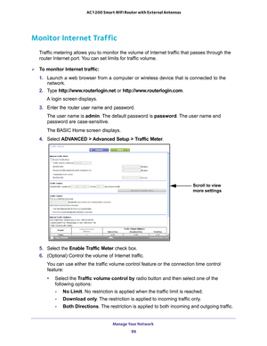 Page 99Manage Your Network 99
 AC1200 Smart WiFi Router with External Antennas
Monitor Internet Traffic
Traffic metering allows you to monitor the volume of Internet traffic that passes through the 
router Internet port. You can set limits for traffic volume.
To monitor Internet traffic:
1.  Launch a web browser from a computer or wireless device that is connecte\
d to the 
network.
2.  T
ype  http://www.routerlogin.net  or http://www.routerlogin.com .
A login screen displays.
3.  Enter the router user name...