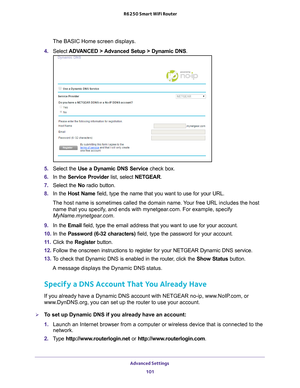 Page 101Advanced Settings 101
 R6250 Smart WiFi Router
The BASIC Home screen displays.
4.  Select  ADV
 ANCED > Advanced Setup > Dynamic DNS .
5. Select the Use a Dynamic DNS Service  check box.
6.  In the Service Provider list, select NETGEAR.
7.  Select the No radio button.
8.  In the Host Name field, type the name that you want to use for your URL.
The host name is sometimes called the domain name. Your free URL includes the host  name that you specify
 , and ends with mynetgear.com. For example, specify...