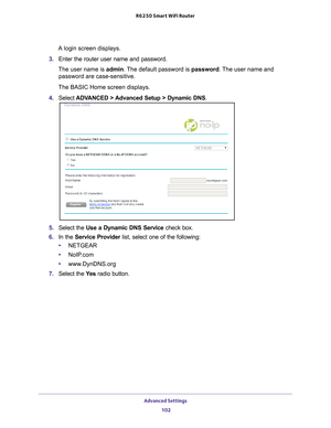 Page 102Advanced Settings 102
R6250 Smart WiFi Router 
A login screen displays.
3.  Enter the router user name and password.
The user name is  admin. 
 The default password is password . The user name and 
password are case-sensitive.
The BASIC Home screen displays.
4.  Select  ADV
 ANCED > Advanced Setup > Dynamic DNS .
5. Select the  Use a Dynamic DNS Service  check box.
6.  In the Service Provider  list, select one of the following:
• NETGEAR
• NoIP
.com
•www
.DynDNS.org
7.  Select the  Ye
 s radio button. 