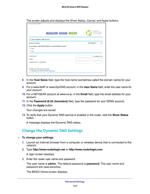 Page 103Advanced Settings 103
 R6250 Smart WiFi Router
The screen adjusts and displays the Show Status, Cancel, and Apply buttons.
8. 
In the Host Name field, type the host name (sometimes called the domain name) for your\
 
account.
9.  For a www
 .NoIP or www.DynDNS account, in the  User Name field, enter the user name for 
your account.
10.  For a NETGEAR account at www
 .no-ip, in the Email field, type the email address for your 
account.
11.  In the Password (6-32 characters) field, type the password for...