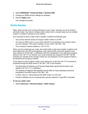 Page 104Advanced Settings 
104 R6250 Smart WiFi Router 
4. Select ADVANCED > Advanced Setup > Dynamic DNS.
5. Change your DDNS account settings as necessary.
6. Click the Apply button.
Your changes are saved.
Static Routes
Static routes provide more routing information to your router. Typically, you do not need to 
add static routes. You have to configure static routes only for unusual cases such as multiple 
routers or multiple IP subnets on your network.
As an example of when a static route is needed, consider...