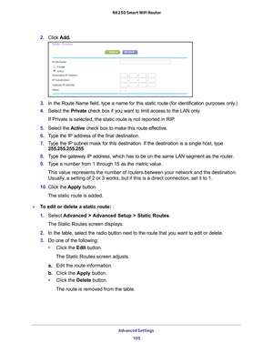 Page 105Advanced Settings 105
 R6250 Smart WiFi Router
2. 
Click  Add.
3. In the Route Name field, type a name for this static route (for identif\
ication purposes only.) 
4.  Select the Private check box if you want to limit access to the LAN only
 . 
If Private is selected, the static route is not reported in RIP. 
5.  Select the  Active check box to make this route ef
 fective. 
6.  T
ype the IP address of the final destination. 
7. T
ype the IP subnet mask for this destination. If the destination is a sin\...