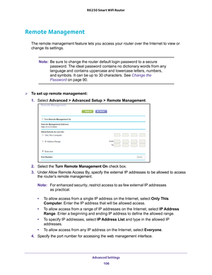 Page 106Advanced Settings 106
R6250 Smart WiFi Router 
Remote Management
The remote management feature lets you access your router over the Inter\
net to view or 
change its settings.
Note:
Be sure to change the router default login password to a secure 
password. The ideal password contains no dictionary words from any 
language and contains uppercase and lowercase letters, numbers, 
and symbols. It can be up to 30 characters. See Change the 
Password on page  90.
To set up remote management:
1. Select...