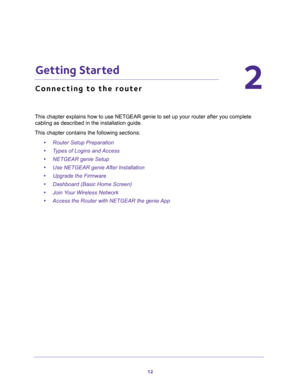 Page 1212
2
2.   Getting Started
Connecting to the router
This chapter explains how to use NETGEAR genie to set up your router after you complete 
cabling as described in the installation guide.
This chapter contains the following sections:
•Router Setup Preparation 
•Types of Logins and Access 
•NETGEAR genie Setup 
•Use NETGEAR genie After Installation 
•Upgrade the Firmware 
•Dashboard (Basic Home Screen) 
•Join Your Wireless Network 
•Access the Router with NETGEAR the genie App  