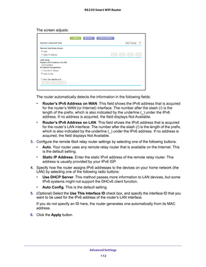 Page 112Advanced Settings 112
R6250 Smart WiFi Router 
The screen adjusts:
The router automatically detects the information in the following fields\
:
• Router
’s IPv6 Address on WAN . This field shows the IPv6 address that is acquired 
for the router’s WAN (or Internet) interface. The number after the slash (/) is the 
length of the prefix, which is also indicated by the underline (_) und\
er the IPv6 
address. If no address is acquired, the field displays Not Available.
• Router
’s IPv6 Address on LAN . This...