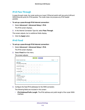 Page 113Advanced Settings 113
 R6250 Smart WiFi Router
IPv6 Pass Through
In pass-through mode, the router works as a Layer 2 Ethernet switch with\
 two ports (LAN and 
WAN Ethernet ports) for IPv6 packets. The router does not process any IPv6 header 
packets.
To set up a pass-through IPv6 Internet connection:
1. 
Select  Advanced > 
 Advanced Setup > IPv6 .
The IPv6 screen displays.
2.  In the Internet Connection 
 Type list, select Pass Through.
The screen adjusts, but no additional fields display.
3.  Click...