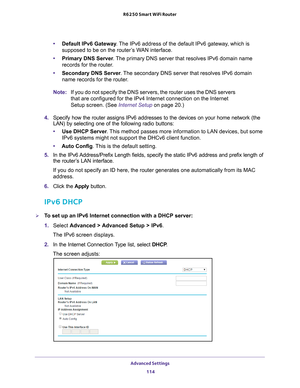 Page 114Advanced Settings 114
R6250 Smart WiFi Router 
•
Default IPv6 Gateway . The IPv6 address of the default IPv6 gateway, which is 
supposed to be on the router’s WAN interface.
• Primary DNS Server . 
 The primary DNS server that resolves IPv6 domain name 
records for the router.
• Secondary DNS Server . 
 The secondary DNS server that resolves IPv6 domain 
name records for the router.
Note: If you do not specify the DNS servers, the router uses the DNS servers 
that are configured for the IPv4 Internet...