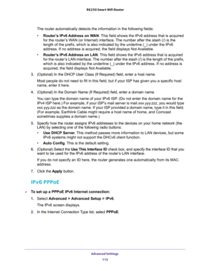 Page 115Advanced Settings 
115  R6250 Smart WiFi Router
The router automatically detects the information in the following fields:
•Router’s IPv6 Address on WAN. This field shows the IPv6 address that is acquired 
for the router’s WAN (or Internet) interface. The number after the slash (/) is the 
length of the prefix, which is also indicated by the underline (_) under the IPv6 
address. If no address is acquired, the field displays Not Available.
•Router’s IPv6 Address on LAN. This field shows the IPv6 address...