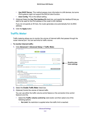 Page 117Advanced Settings 117
 R6250 Smart WiFi Router
•
Use DHCP Server . This method passes more information to LAN devices, but some 
IPv6 systems might not support the DHCv6 client function.
• Auto Config. 
 This is the default setting.
7.  (Optional) Select the Use This Interface ID check box, and specify the interface ID that you 
want to be used for the IPv6 address of the router

’s LAN interface.
If you do not specify an ID here, the router generates one automatically\
 from its MAC 
address.
8.  Click...