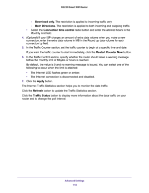 Page 118Advanced Settings 
118 R6250 Smart WiFi Router 
-Download only. The restriction is applied to incoming traffic only.
-Both Directions. The restriction is applied to both incoming and outgoing traffic.
•Select the Connection time control radio button and enter the allowed hours in the 
Monthly limit field.
4. (Optional) If your ISP charges an amount of extra data volume when you make a new 
connection, enter the extra data volume in MB in the Round up data volume for each 
connection by field.
5. In the...