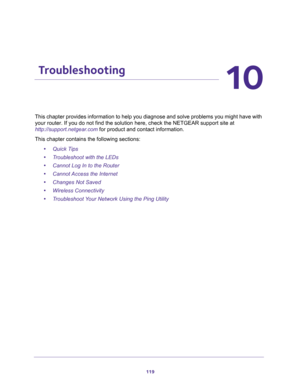 Page 119119
10
10.   Troubleshooting
This chapter provides information to help you diagnose and solve problems you might have with 
your router. If you do not find the solution here, check the NETGEAR support site at 
http://support.netgear.com for product and contact information.
This chapter contains the following sections:
•Quick Tips 
•Troubleshoot with the LEDs 
•Cannot Log In to the Router 
•Cannot Access the Internet 
•Changes Not Saved 
•Wireless Connectivity 
•Troubleshoot Your Network Using the Ping...