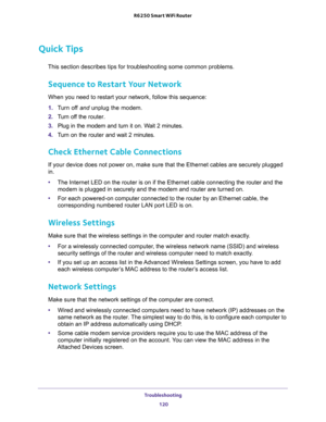 Page 120Troubleshooting 
120 R6250 Smart WiFi Router 
Quick Tips
This section describes tips for troubleshooting some common problems.
Sequence to Restart Your Network
When you need to restart your network, follow this sequence:
1. Turn off and unplug the modem. 
2. Turn off the router.
3. Plug in the modem and turn it on. Wait 2 minutes.
4. Turn on the router and wait 2 minutes.
Check Ethernet Cable Connections
If your device does not power on, make sure that the Ethernet cables are securely plugged 
in. 
•The...