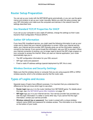 Page 13Getting Started 
13  R6250 Smart WiFi Router
Router Setup Preparation
You can set up your router with the NETGEAR genie automatically, or you can use the genie 
menus and screens to set up your router manually. Before you start the setup process, get 
your ISP information and make sure the computers and devices in the network have the 
settings described here.
Use Standard TCP/IP Properties for DHCP
If you set up your computer to use a static IP address, change the settings so that it uses 
Dynamic Host...