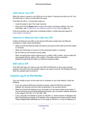 Page 122Troubleshooting 
122 R6250 Smart WiFi Router 
LEDs Never Turn Off
When the router is turned on, the LEDs turn on for about 10 seconds and then turn off. If all 
the LEDs stay on, there is a fault within the router.
If all LEDs are still on 1 minute after power-up:
•Cycle the power to see if the router recovers.
•Press and hold the Reset button to return the router to its factory settings. For more 
information, see 
Troubleshoot Your Network Using the Ping Utility on page 126.
If the error persists, you...