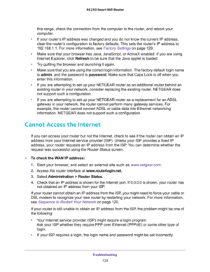 Page 123Troubleshooting 
123  R6250 Smart WiFi Router
this range, check the connection from the computer to the router, and reboot your 
computer.
•If your router’s IP address was changed and you do not know the current IP address, 
clear the router’s configuration to factory defaults. This sets the router’s IP address to 
192.168.1.1. For more information, see 
Factory Settings on page 129.
•Make sure that your browser has Java, JavaScript, or ActiveX enabled. If you are using 
Internet Explorer, click Refresh...