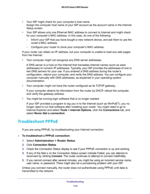 Page 124Troubleshooting 
124 R6250 Smart WiFi Router 
•Your ISP might check for your computer’s host name. 
Assign the computer host name of your ISP account as the account name in the Internet 
Setup screen.
•Your ISP allows only one Ethernet MAC address to connect to Internet and might check 
for your computer’s MAC address. In this case, do one of the following:
-Inform your ISP that you have bought a new network device, and ask them to use the 
router’s MAC address.
-Configure your router to clone your...