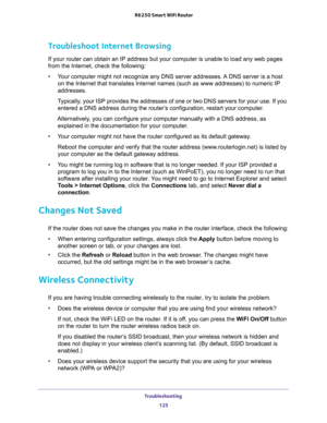 Page 125Troubleshooting 
125  R6250 Smart WiFi Router
Troubleshoot Internet Browsing
If your router can obtain an IP address but your computer is unable to load any web pages 
from the Internet, check the following:
•Your computer might not recognize any DNS server addresses. A DNS server is a host 
on the Internet that translates Internet names (such as www addresses) to numeric IP 
addresses.
Typically, your ISP provides the addresses of one or two DNS servers for your use. If you 
entered a DNS address during...