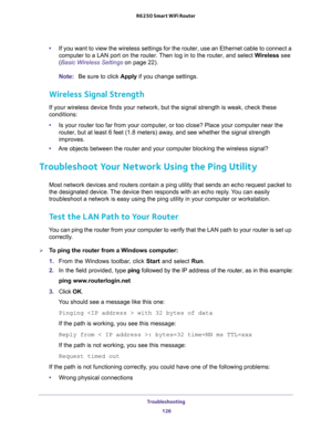 Page 126Troubleshooting 
126 R6250 Smart WiFi Router 
•If you want to view the wireless settings for the router, use an Ethernet cable to connect a 
computer to a LAN port on the router. Then log in to the router, and select Wireless see 
(
Basic Wireless Settings on page 22). 
Note:Be sure to click Apply if you change settings.
Wireless Signal Strength
If your wireless device finds your network, but the signal strength is weak, check these 
conditions:
•Is your router too far from your computer, or too close?...