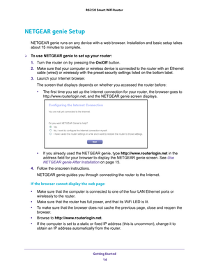 Page 14Getting Started 14
R6250 Smart WiFi Router 
NETGEAR genie Setup
NETGEAR genie runs on any device with a web browser. Installation and basic setup takes 
about 15  
minutes to complete. 
To use NETGEAR genie to set up your router:
1. T
urn the router on by pressing the  On/Off button. 
2.  Make sure that your computer or wireless device is connected to the  router with an Ethernet 
cable (wired) or wirelessly with the preset security settings listed o\
n the bottom label.
3.  Launch your Internet...