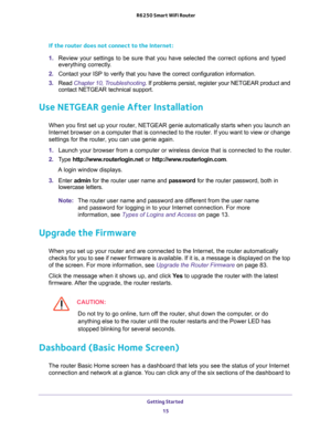 Page 15Getting Started 
15  R6250 Smart WiFi Router
If the router does not connect to the Internet:
1. Review your settings to be sure that you have selected the correct options and typed 
everything correctly. 
2. Contact your ISP to verify that you have the correct configuration information.
3. Read Chapter 10, Troubleshooting. If problems persist, register your NETGEAR product and 
contact NETGEAR technical support.
Use NETGEAR genie After Installation
When you first set up your router, NETGEAR genie...