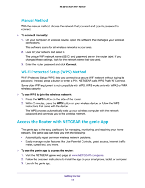 Page 17Getting Started 
17  R6250 Smart WiFi Router
Manual Method
With the manual method, choose the network that you want and type its password to 
connect.
To connect manually:
1. On your computer or wireless device, open the software that manages your wireless 
connections. 
This software scans for all wireless networks in your area.
2. Look for your network and select it. 
The unique WiFi network name (SSID) and password are on the router label. If you 
changed these settings, look for the network name...