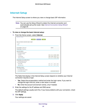 Page 20Basic Settings 20
R6250 Smart WiFi Router 
Internet Setup
The Internet Setup screen is where you view or change basic ISP informat\
ion.
Note:
You can use the Setup Wizard to detect the Internet connection and 
automatically set up the router. See Internet Connection Setup Wizard 
on page
  29.
To view or change the basic Internet setup:
1.  From the Home screen, select Internet.
The fields that display in the Internet Setup screen depend on whether y\
our Internet 
connection requires a login.
• Ye
s ....