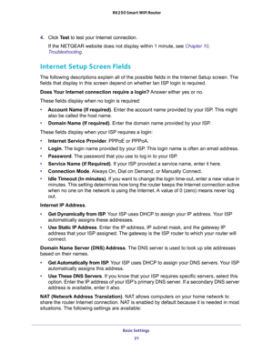 Page 21Basic Settings 
21  R6250 Smart WiFi Router
4. Click Test to test your Internet connection. 
If the NETGEAR website does not display within 1 minute, see Chapter 10, 
Troubleshooting.
Internet Setup Screen Fields
The following descriptions explain all of the possible fields in the Internet Setup screen. The 
fields that display in this screen depend on whether tan ISP login is required.
Does Your Internet connection require a login? Answer either yes or no.
These fields display when no login is...