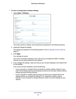 Page 23Basic Settings 23
 R6250 Smart WiFi Router
To view or change basic wireless settings:
1. 
Select  Basic >  W
 ireless.
The screen sections, settings, and procedures are explained in the follo\
wing sections.
2.  (Optional) Change the settings.
The settings are explained in the following section  Wireless Settings Screen Fields on 
page   24.
3.  Click  Apply .
Your settings are saved.
If you were connected wirelessly to the router and you changed the SSID \
or wireless 
security
 , you are disconnected...