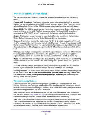 Page 24Basic Settings 
24 R6250 Smart WiFi Router 
Wireless Settings Screen Fields
You can use this screen to view or change the wireless network settings and the security 
option.
Enable SSID Broadcast. This feature allows the router to broadcast its SSID so wireless 
stations can see this wireless name (SSID) in their scanned network lists. This check box is 
selected by default. To turn off the SSID broadcast, clear this check box, and click Apply.
Name (SSID). The SSID is also known as the wireless network...