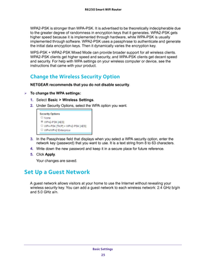 Page 25Basic Settings 25
 R6250 Smart WiFi Router
WPA2-PSK is stronger than WPA-PSK. It is advertised to be theoretically indecipherable due 
to the greater degree of randomness in encryption keys that it generates\
. WPA2-PSK gets 
higher speed because it is implemented through hardware, while WPA-PSK is usually 
implemented through software. WPA2-PSK uses a passphrase to authenticate and generate 
the initial data encryption keys. Then it dynamically varies the encryption key. 
WPS-PSK + WPA2-PSK Mixed Mode...