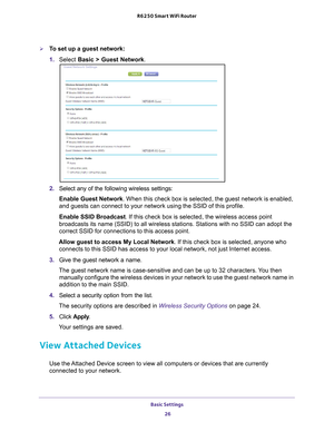 Page 26Basic Settings 26
R6250 Smart WiFi Router 
To set up a guest network:
1. 
Select  Basic >  Guest Network.
2. Select any of the following wireless settings:
Enable Guest Network. When this check box is selected, the guest network is enabled, 
and guests can connect to your network using the SSID of this profile.
Enable SSID Broadcast. If this check box is selected, the wireless access point 
broadcasts its name (SSID) to all wireless stations. Stations with no \
SSID can adopt the 
correct SSID for...