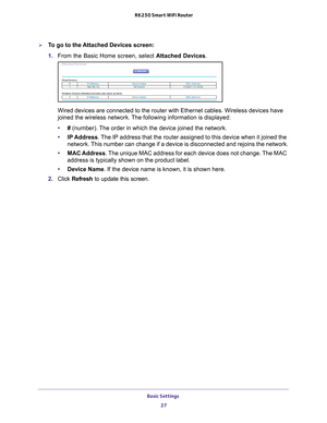 Page 27Basic Settings 27
 R6250 Smart WiFi Router
To go to the Attached Devices screen:
1. 
From the Basic Home screen, select  Attached Devices.
Wired devices are connected to the router with Ethernet cables. Wireless\
 devices have 
joined the wireless network. The following information is displayed:
•# (number). 
 The order in which the device joined the network.
• IP Address. 
 The IP address that the router assigned to this device when it joined th\
e 
network. This number can change if a device is...