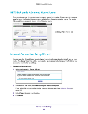 Page 29Advanced Home Settings 29
 R6250 Smart WiFi Router
NETGEAR genie Advanced Home Screen
The genie Advanced Home dashboard presents status information. The content is the same 
as what is on the Router Status screen available from the Administration menu. The genie 
Advanced Home screen is shown in the following figure:
probably show menus too
Internet Connection Setup Wizard
You can use the Setup Wizard to detect your Internet settings and automat\
ically set up your  router. The Setup Wizard is not the...