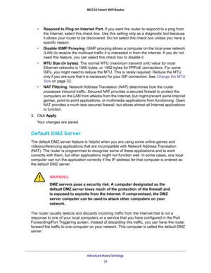 Page 31Advanced Home Settings 
31  R6250 Smart WiFi Router
•Respond to Ping on Internet Port. If you want the router to respond to a ping from 
the Internet, select this check box. Use this setting only as a diagnostic tool because 
it allows your router to be discovered. Do not select this check box unless you have a 
specific reason.
•Disable IGMP Proxying. IGMP proxying allows a computer on the local area network 
(LAN) to receive the multicast traffic it is interested in from the Internet. If you do not...