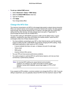 Page 32Advanced Home Settings 
32 R6250 Smart WiFi Router 
To set up a default DMZ server: 
1. Select Advanced > Setup > WAN Setup.
2. Select the Default DMZ Server check box.
3. Type the IP address.
4. Click Apply.
Your change takes effect.
Change the MTU Size
The maximum transmission unit (MTU) is the largest data packet a network device transmits. 
When one network device communicates across the Internet with another, the data packets 
travel through many devices along the way. If a device in the data path...