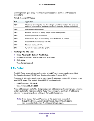 Page 33Advanced Home Settings 33
 R6250 Smart WiFi Router
until the problem goes away. The following table describes common MTU sizes and 
applications. 
Table 2.  Common MTU sizes 
 
MTUApplication
1500 The largest Ethernet packet size. This setting is typical for connections that do not use 
PPPoE or VPN, and is the default value for NETGEAR routers, adapters, an\
d switches.
1492 Used in PPPoE environments.
1472 Maximum size to use for pinging. (Larger packets are fragmented.)
1468 Used in some DHCP...