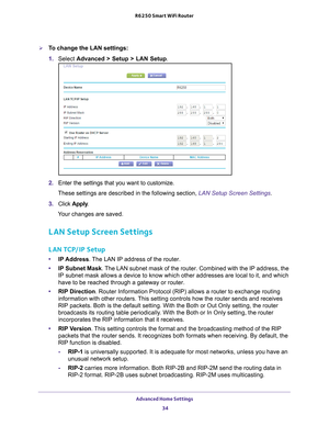 Page 34Advanced Home Settings 34
R6250 Smart WiFi Router 
To change the LAN settings:
1. 
Select  Advanced > Setup > LAN Setup.
2. Enter the settings that you want to customize. 
These settings are described in the following section, LAN Setup Screen Settings .
3.  Click  Apply .
Your changes are saved.
LAN Setup Screen Settings
LAN TCP/IP Setup
• IP Address. The LAN IP address of the router.
• IP Subnet Mask . 
 The LAN subnet mask of the router. Combined with the IP address, the 
IP subnet mask allows a...