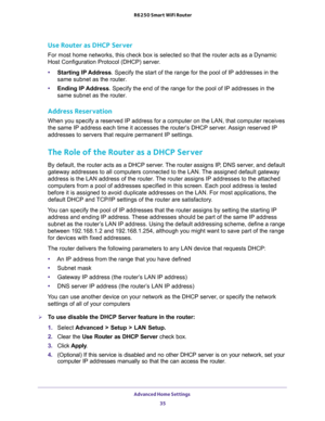 Page 35Advanced Home Settings 
35  R6250 Smart WiFi Router
Use Router as DHCP Server 
For most home networks, this check box is selected so that the router acts as a Dynamic 
Host Configuration Protocol (DHCP) server. 
•Starting IP Address. Specify the start of the range for the pool of IP addresses in the 
same subnet as the router.
•Ending IP Address. Specify the end of the range for the pool of IP addresses in the 
same subnet as the router.
Address Reservation
When you specify a reserved IP address for a...