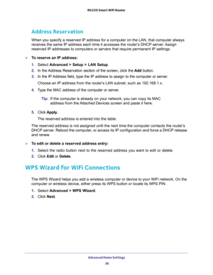 Page 36Advanced Home Settings 
36 R6250 Smart WiFi Router 
Address Reservation
When you specify a reserved IP address for a computer on the LAN, that computer always 
receives the same IP address each time it accesses the router’s DHCP server. Assign 
reserved IP addresses to computers or servers that require permanent IP settings. 
To reserve an IP address: 
1. Select Advanced > Setup > LAN Setup.
2. In the Address Reservation section of the screen, click the Add button. 
3. In the IP Address field, type the...