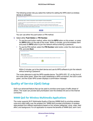 Page 37Advanced Home Settings 37
 R6250 Smart WiFi Router
The following screen lets you select the method for adding the WPS clien\
t (a wireless 
device or computer).
 
You can use either the push button or PIN method. 
3.  Select either Push Button or  PIN Number. 
• T
o use the push button method, either click the WPS button on this screen, or press 
the WPS button on the side of the router. Within 2 minutes, go to the wireless \
client 
and press its WPS button to join the network without entering a...