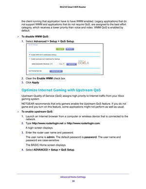 Page 38Advanced Home Settings 38
R6250 Smart WiFi Router 
the client running that application have to have WMM enabled. Legacy app\
lications that do 
not support WMM and applications that do not require QoS, are assigned t\
o the best effort 
category, which receives a lower priority than voice and video. WMM QoS is enabl\
ed by 
default.
To disable WMM QoS: 
1. 
Select  Advanced > Setup > QoS Setup . 
2. Clear the Enable WMM check box
3.  Click  Apply .
Optimize Internet Gaming with Upstream QoS
Upstream...