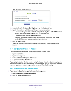 Page 39Advanced Home Settings 39
 R6250 Smart WiFi Router
The QoS Setup screen displays:
5.
Select the Enable Upstream QoS (Optimized for Gaming) check box.
6. Specify the maximum uplink bandwidth for your Internet connection:
• If you know what your uplink bandwidth is, type it in the  Uplink bandwidth Maximum 
field and select either Kbps or Mbps from the drop-down list.
• If you are not sure, click the Speedtest button.
Speedtest verifies the upstream speed of your Internet connection. The  Uplink 
bandwidth...