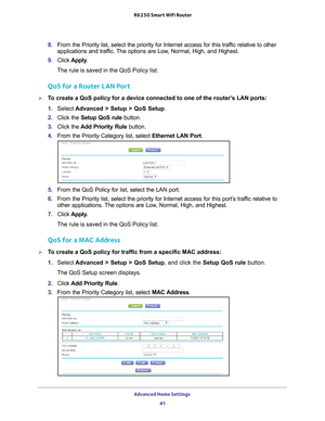 Page 41Advanced Home Settings 41
 R6250 Smart WiFi Router
8. 
From the Priority list, select the priority for Internet access for this\
 traffic relative to other 
applications and traffic. The options are Low, Normal, High, and Highest.
9.  Click  Apply .
The rule is saved in the QoS Policy list.
QoS for a Router LAN Port
To create a QoS policy for a device connected to one of the router’s LAN ports:
1.  Select  Advanced > Setup > QoS Setup . 
2.  Click the  Setup QoS rule  button.
3.  Click the  Add Priority...