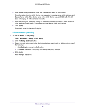 Page 42Advanced Home Settings 
42 R6250 Smart WiFi Router 
4. If the device to be prioritized is in the MAC Device List, select its radio button. 
The information from the MAC Device List populates the policy name, MAC Address, and 
Device Name fields. If the device is not in the MAC Device List, click Refresh. If it still 
does not display, fill in these fields manually. 
5. From the Priority list, select the priority for Internet access for this device’s traffic relative to 
other applications and traffic....