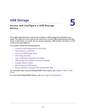 Page 4343
5
5.   USB Storage
Access and Configure a USB Storage 
Device
This chapter describes how to access and configure a USB storage drive attached to your 
router. The USB port on the router can be used only to connect USB storage devices like flash 
drives or hard drives, or a printer. Do not connect computers, USB modems, CD drives, or DVD 
drives to the router USB port.
This chapter contains the following sections:
•Connect a USB Storage Device to the Router 
•Safely Remove a USB Drive 
•Access the USB...