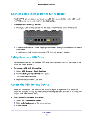 Page 44USB Storage 44
R6250 Smart WiFi Router 
Connect a USB Storage Device to the Router
ReadySHARE lets you access and share or a USB drive connected the router\
 USB port. If 
your USB device has special drivers, it is not compatible. 
To connect a USB storage device:
1. 
Insert your USB storage device into the USB port on the rear panel of th\
e router.
2.  If your USB device has a power supply
 , you must use it when you connect the USB device 
to the router.
It might take up to 2 minutes before the USB...