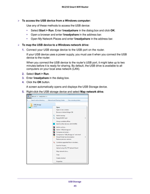 Page 45USB Storage 45
 R6250 Smart WiFi Router
To access the USB device from a Windows computer: 
Use any of these methods to access the USB device:
•Select Start > Run. Enter \
eadyshare in the dialog box and click  OK. 
• Open a browser and enter \
eadyshare in the address bar
 .
• Open My Network Places and enter  \
eadyshare in the address bar
 . 
To map the USB device to a Windows network drive: 
1. Connect your USB storage device to the USB port on the router
 .
If your USB device uses a power supply,...