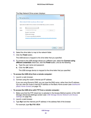 Page 46USB Storage 46
R6250 Smart WiFi Router 
The Map Network Drive screen displays:
6. 
Select the drive letter to map to the network folder.
7.  Click the  Finish button.
The USB device is mapped to the drive letter that you specified.
8.  T
o connect to the USB storage device as a different user, select the  Connect using 
different credentials check box, click the  Finish button, and do the following:
a. T
ype the user name and password.
b.  Click the OK button.
The USB storage device is mapped to the...